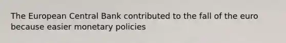 The European Central Bank contributed to the fall of the euro because easier monetary policies