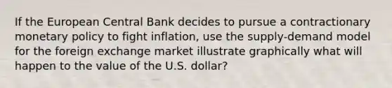 If the European Central Bank decides to pursue a contractionary monetary policy to fight inflation, use the supply-demand model for the foreign exchange market illustrate graphically what will happen to the value of the U.S. dollar?