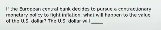 If the European central bank decides to pursue a contractionary monetary policy to fight inflation, what will happen to the value of the U.S. dollar? The U.S. dollar will _____