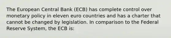 The European Central Bank​ (ECB) has complete control over monetary policy in eleven euro countries and has a charter that cannot be changed by legislation. In comparison to the Federal Reserve System​, the ECB​ is: