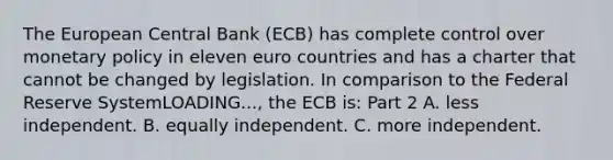 The European Central Bank​ (ECB) has complete control over monetary policy in eleven euro countries and has a charter that cannot be changed by legislation. In comparison to the Federal Reserve SystemLOADING...​, the ECB​ is: Part 2 A. less independent. B. equally independent. C. more independent.