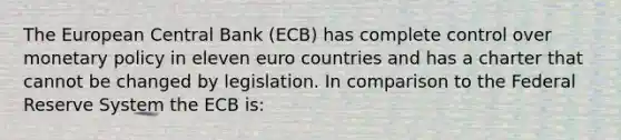 The European Central Bank​ (ECB) has complete control over monetary policy in eleven euro countries and has a charter that cannot be changed by legislation. In comparison to the Federal Reserve System the ECB​ is: