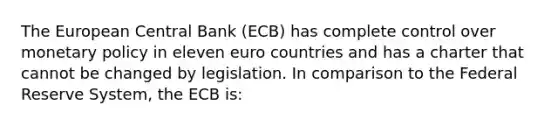 The European Central Bank​ (ECB) has complete control over monetary policy in eleven euro countries and has a charter that cannot be changed by legislation. In comparison to the Federal Reserve System, the ECB​ is: