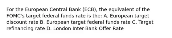 For the European Central Bank (ECB), the equivalent of the FOMC's target federal funds rate is the: A. European target discount rate B. European target federal funds rate C. Target refinancing rate D. London Inter-Bank Offer Rate