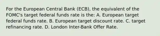 For the European Central Bank (ECB), the equivalent of the FOMC's target federal funds rate is the: A. European target federal funds rate. B. European target discount rate. C. target refinancing rate. D. London Inter-Bank Offer Rate.