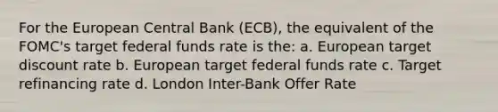 For the European Central Bank (ECB), the equivalent of the FOMC's target federal funds rate is the: a. European target discount rate b. European target federal funds rate c. Target refinancing rate d. London Inter-Bank Offer Rate