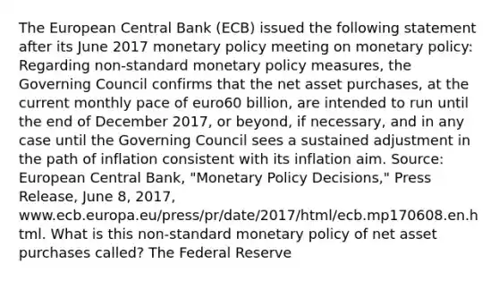 The European Central Bank​ (ECB) issued the following statement after its June 2017 monetary policy meeting on monetary​ policy: Regarding​ non-standard monetary policy​ measures, the Governing Council confirms that the net asset​ purchases, at the current monthly pace of euro60 ​billion, are intended to run until the end of December​ 2017, or​ beyond, if​ necessary, and in any case until the Governing Council sees a sustained adjustment in the path of inflation consistent with its inflation aim. ​Source: European Central​ Bank, "Monetary Policy​ Decisions," Press​ Release, June​ 8, 2017,​ www.ecb.europa.eu/press/pr/date/2017/html/ecb.mp170608.en.html. What is this​ non-standard monetary policy of net asset purchases​ called? The Federal Reserve