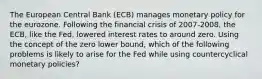 The European Central Bank​ (ECB) manages monetary policy for the eurozone. Following the financial crisis of​ 2007-2008, the​ ECB, like the​ Fed, lowered interest rates to around zero. Using the concept of the zero lower​ bound, which of the following problems is likely to arise for the Fed while using countercyclical monetary​ policies?