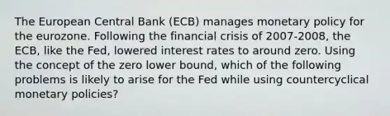 The European Central Bank​ (ECB) manages monetary policy for the eurozone. Following the financial crisis of​ 2007-2008, the​ ECB, like the​ Fed, lowered interest rates to around zero. Using the concept of the zero lower​ bound, which of the following problems is likely to arise for the Fed while using countercyclical monetary​ policies?