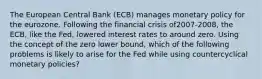 The European Central Bank​ (ECB) manages monetary policy for the eurozone. Following the financial crisis of​2007-2008, the​ ECB, like the​ Fed, lowered interest rates to around zero. Using the concept of the zero lower​ bound, which of the following problems is likely to arise for the Fed while using countercyclical monetary​ policies?