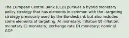 The European Central Bank (ECB) pursues a hybrid monetary policy strategy that has elements in common with the -targeting strategy previously used by the Bundesbank but also includes some elements of targeting. A) monetary; inflation B) inflation; monetary C) monetary; exchange rate D) monetary; nominal GDP