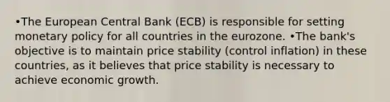 •The European Central Bank (ECB) is responsible for setting monetary policy for all countries in the eurozone. •The bank's objective is to maintain price stability (control inflation) in these countries, as it believes that price stability is necessary to achieve economic growth.