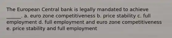 The European Central bank is legally mandated to achieve ______. a. euro zone competitiveness b. price stability c. full employment d. full employment and euro zone competitiveness e. price stability and full employment