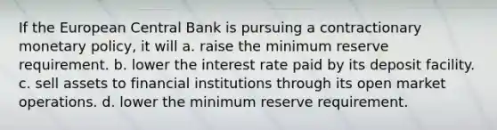 If the European Central Bank is pursuing a contractionary monetary policy, it will a. raise the minimum reserve requirement. b. lower the interest rate paid by its deposit facility. c. sell assets to financial institutions through its open market operations. d. lower the minimum reserve requirement.