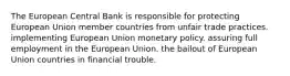 The European Central Bank is responsible for protecting European Union member countries from unfair trade practices. implementing European Union monetary policy. assuring full employment in the European Union. the bailout of European Union countries in financial trouble.