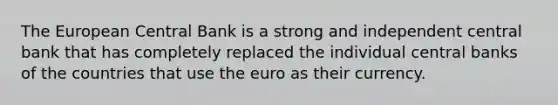 The European Central Bank is a strong and independent central bank that has completely replaced the individual central banks of the countries that use the euro as their currency.