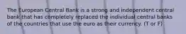 The European Central Bank is a strong and independent central bank that has completely replaced the individual central banks of the countries that use the euro as their currency. (T or F)