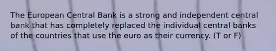 The European Central Bank is a strong and independent central bank that has completely replaced the individual central banks of the countries that use the euro as their currency. (T or F)