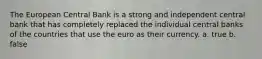 The European Central Bank is a strong and independent central bank that has completely replaced the individual central banks of the countries that use the euro as their currency. a. true b. false