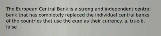 The European Central Bank is a strong and independent central bank that has completely replaced the individual central banks of the countries that use the euro as their currency. a. true b. false