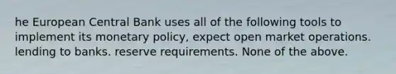 he European Central Bank uses all of the following tools to implement its monetary policy, expect open market operations. lending to banks. reserve requirements. None of the above.