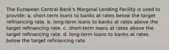 The European Central Bank's Marginal Lending Facility is used to provide: a. short-term loans to banks at rates below the target refinancing rate. b. long-term loans to banks at rates above the target refinancing rate. c. short-term loans at rates above the target refinancing rate. d. long-term loans to banks at rates below the target refinancing rate.