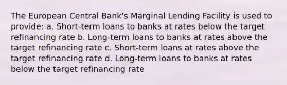 The European Central Bank's Marginal Lending Facility is used to provide: a. Short-term loans to banks at rates below the target refinancing rate b. Long-term loans to banks at rates above the target refinancing rate c. Short-term loans at rates above the target refinancing rate d. Long-term loans to banks at rates below the target refinancing rate