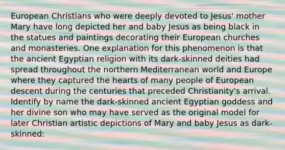 European Christians who were deeply devoted to Jesus' mother Mary have long depicted her and baby Jesus as being black in the statues and paintings decorating their European churches and monasteries. One explanation for this phenomenon is that the ancient Egyptian religion with its dark-skinned deities had spread throughout the northern Mediterranean world and Europe where they captured the hearts of many people of European descent during the centuries that preceded Christianity's arrival. Identify by name the dark-skinned ancient Egyptian goddess and her divine son who may have served as the original model for later Christian artistic depictions of Mary and baby Jesus as dark-skinned: