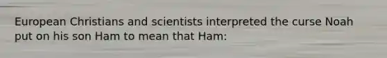 European Christians and scientists interpreted the curse Noah put on his son Ham to mean that Ham: