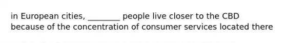 in European cities, ________ people live closer to the CBD because of the concentration of consumer services located there