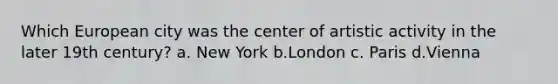 Which European city was the center of artistic activity in the later 19th century? a. New York b.London c. Paris d.Vienna