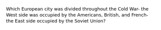 Which European city was divided throughout the Cold War- the West side was occupied by the Americans, British, and French- the East side occupied by the Soviet Union?