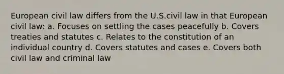 European civil law differs from the U.S.civil law in that European civil law: a. Focuses on settling the cases peacefully b. Covers treaties and statutes c. Relates to the constitution of an individual country d. Covers statutes and cases e. Covers both civil law and criminal law