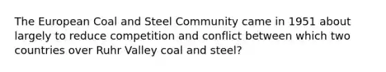 The European Coal and Steel Community came in 1951 about largely to reduce competition and conflict between which two countries over Ruhr Valley coal and steel?