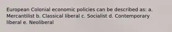 European Colonial economic policies can be described as: a. Mercantilist b. Classical liberal c. Socialist d. Contemporary liberal e. Neoliberal