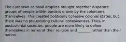 The European colonial empires brought together disparate groups of people within borders drawn by the colonizers themselves. This created politically cohesive colonial states, but there was no pre-existing cultural cohesiveness. Thus, in postcolonial societies, people are more likely to define themselves in terms of their religion and _______ rather than their nation.