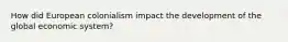 How did European colonialism impact the development of the global economic system?