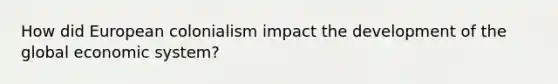 How did European colonialism impact the development of the global economic system?