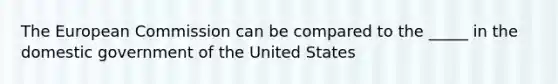 The European Commission can be compared to the _____ in the domestic government of the United States