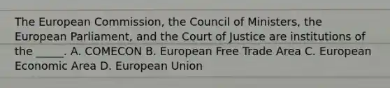 The European Commission, the Council of Ministers, the European Parliament, and the Court of Justice are institutions of the _____. A. COMECON B. European Free Trade Area C. European Economic Area D. European Union