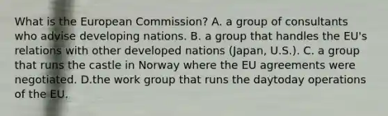 What is the European Commission? A. a group of consultants who advise developing nations. B. a group that handles the EU's relations with other developed nations (Japan, U.S.). C. a group that runs the castle in Norway where the EU agreements were negotiated. D.the work group that runs the daytoday operations of the EU.