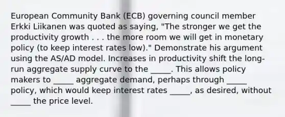 European Community Bank (ECB) governing council member Erkki Liikanen was quoted as saying, "The stronger we get the productivity growth . . . the more room we will get in monetary policy (to keep interest rates low)." Demonstrate his argument using the AS/AD model. Increases in productivity shift the long-run aggregate supply curve to the _____. This allows policy makers to _____ aggregate demand, perhaps through _____ policy, which would keep interest rates _____, as desired, without _____ the price level.