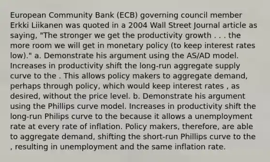 European Community Bank (ECB) governing council member Erkki Liikanen was quoted in a 2004 Wall Street Journal article as saying, "The stronger we get the productivity growth . . . the more room we will get in monetary policy (to keep interest rates low)." a. Demonstrate his argument using the AS/AD model. Increases in productivity shift the long-run aggregate supply curve to the . This allows policy makers to aggregate demand, perhaps through policy, which would keep interest rates , as desired, without the price level. b. Demonstrate his argument using the Phillips curve model. Increases in productivity shift the long-run Philips curve to the because it allows a unemployment rate at every rate of inflation. Policy makers, therefore, are able to aggregate demand, shifting the short-run Phillips curve to the , resulting in unemployment and the same inflation rate.