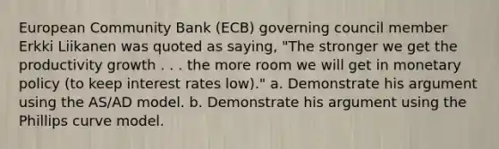 European Community Bank (ECB) governing council member Erkki Liikanen was quoted as saying, "The stronger we get the productivity growth . . . the more room we will get in monetary policy (to keep interest rates low)." a. Demonstrate his argument using the AS/AD model. b. Demonstrate his argument using the Phillips curve model.