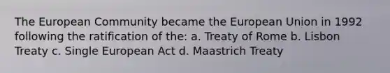 The European Community became the European Union in 1992 following the ratification of the: a. Treaty of Rome b. Lisbon Treaty c. Single European Act d. Maastrich Treaty