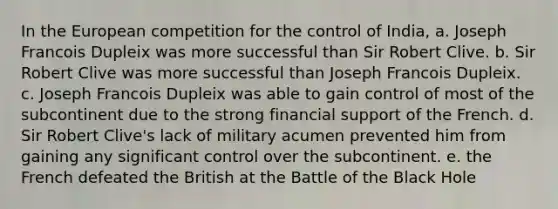 In the European competition for the control of India, a. Joseph Francois Dupleix was more successful than Sir Robert Clive. b. Sir Robert Clive was more successful than Joseph Francois Dupleix. c. Joseph Francois Dupleix was able to gain control of most of the subcontinent due to the strong financial support of the French. d. Sir Robert Clive's lack of military acumen prevented him from gaining any significant control over the subcontinent. e. the French defeated the British at the Battle of the Black Hole