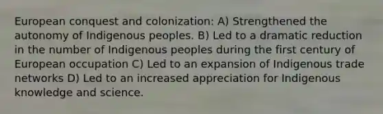 European conquest and colonization: A) Strengthened the autonomy of Indigenous peoples. B) Led to a dramatic reduction in the number of Indigenous peoples during the first century of European occupation C) Led to an expansion of Indigenous trade networks D) Led to an increased appreciation for Indigenous knowledge and science.