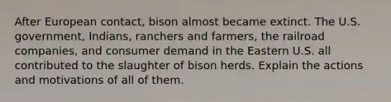 After European contact, bison almost became extinct. The U.S. government, Indians, ranchers and farmers, the railroad companies, and consumer demand in the Eastern U.S. all contributed to the slaughter of bison herds. Explain the actions and motivations of all of them.