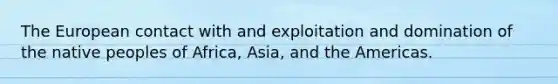 The European contact with and exploitation and domination of the native peoples of Africa, Asia, and the Americas.