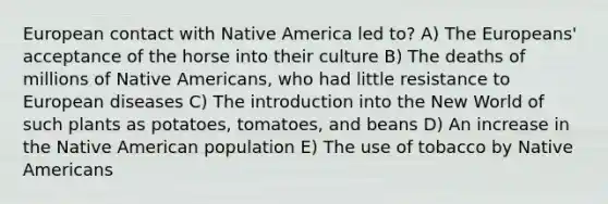 European contact with Native America led to? A) The Europeans' acceptance of the horse into their culture B) The deaths of millions of Native Americans, who had little resistance to European diseases C) The introduction into the New World of such plants as potatoes, tomatoes, and beans D) An increase in the Native American population E) The use of tobacco by Native Americans